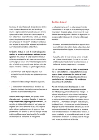 Vos bureaux parlent de vous ! 34
15 E. Konar et al., « Status Demarcation in the Office », Environment and Behavior, 1982
Conditions de travail
La culture d’entreprise, on l’a vu, est un puissant levier de
communication sur les styles de vie et de travail proposés par
l’organisation. Dans cette optique, l’environnement de travail
possède de solides arguments. L’évolution du regard porté sur
les enjeux de bien-être au sein de l’entreprise est à ce sujet
révélatrice :
•	 Auparavant, les bureaux répondaient à une approche exclu-
sivement fonctionnelle : le bien-être des collaborateurs était
essentiellement affaire d’hygiène, de sécurité, d’ergonomie,
etc.
•	 Aujourd’hui, le lieu de travail est perçu comme un lieu de
vie, d’identité et d’enracinement. Son rôle est tout autre : il
ambitionne désormais de motiver les collaborateurs et de
renforcer le sentiment d’appartenance à l’entreprise.
Dès lors, l’entreprise devient un théâtre où la culture se
met en scène. L’attention portée au traitement de ses
espaces, de ses ambiances et des postes de travail
deviennent porteurs de sens quant aux conditions de
travail offertes aux collaborateurs. Elle peut être un
puissant levier de satisfaction.
Par-delà l’investissement dans l’espace, un point
intéressant est la capacité d’appropriation proposée
aux individus. La pyramide de Maslow nous enseigne à ce
sujet que la liberté de choix est un puissant levier d’estime
de soi, bien supérieur à la simple satisfaction apportée par
un environnement se cantonnant à une réponse aux besoins
fonctionnels. Le moment de la conception des bureaux peut,
à cet égard, fournir à l’entreprise une occasion intéressante
d’impliquer les collaborateurs dans la réflexion autour de leur
environnement de travail. Que cela passe par un groupe de
travail amont sur les besoins en matière de lieux de travail, ou
par une consultation sur certains éléments du poste de travail,
l’aménagement devient alors un avantageux outil de manage-
ment, vecteur de motivation et de bien-être.
Les travaux de recherche conduits dans ce domaine révèlent
que la population cadre semble être plus sensible que
d’autres à la présence de marqueurs de statut, ces derniers
ayant pour effet de leur donner de la crédibilité auprès de
leurs collaborateurs et de renforcer leur autorité. Les attributs
spatiaux remplissent ainsi des fonctions de communication,
de récompense et de motivation15. Ils traduisent symbolique-
ment le niveau de responsabilité, la valeur et la considération
que l’entreprise témoigne à ses collaborateurs.
Par-delà les attributs du poste de travail, la disposition
des lieux, et la position allouée dans les locaux peuvent
également être porteurs de sens. Ils sont les révélateurs
du fonctionnement social et de la place que chaque individu
ou chaque groupe occupe dans l’entreprise. La place permet
alors à l’individu ou au groupe de nouer des liens et de créer
sa zone d’influence à l’intérieur du système organisationnel.
•	 Généralement, le fait de disposer de bureaux situés
proches de l’équipe de direction peut apparaitre comme un
privilège ;
•	 L’entassement est souvent signe d’absence de pouvoir ;
•	 Le positionnement vertical est lui aussi révélateur : les
étages les plus élevés étant traditionnellement l’apanage de
la direction et de l’encadrement supérieur.
L’espace attribué équivaut ainsi, non plus aux tâches
effectuées, mais à un système d’emprise : il devient un
marqueur de réussite, de prestige ou d’indifférence. Ces
symboles de statut sont tellement ancrés que, lorsque des
dirigeants font le choix de réserver les plus beaux espaces
de leur bâtiment aux lieux communs de rencontres, l’acte
parait militant ! Une tendance qui tend à se propager dans les
projets immobiliers récents, faisant le pari de l’horizontalité
des échanges et de l’exemplarité du management.
 