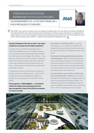 35 Vos bureaux parlent de vous !
					
Témoignage Entreprise
Anne-Catherine Unger, Global Head du programme Wellbeing@Work
UN ENVIRONNEMENT Où « IL FAIT BON TRAVAILLER »,
AFIN D’IMPLIQUER ET D’ENGAGER
Capacité d’intégration et bien-être au travail : deux enjeux
de taille dans un groupe issu de multiples acquisitions
Le groupe ATOS, ce sont 80 000 collaborateurs dans le
monde. Notre entreprise est le fruit de multiples acquisitions,
qui ont chaque fois soulevé d’importantes questions d’intégra-
tion. Selon les mots de notre dirigeant, Thierry Breton : « Chez
Atos, nous mettons tout en œuvre pour inventer l'entreprise de
demain. Nous sommes convaincus que c'est en rassemblant
les hommes, les métiers et les technologies que nous avan-
cerons. » Notre performance doit être à la fois opérationnelle,
commerciale et humaine.
La performance humaine, nous la favorisons au travers d’un
ambitieux programme « Wellbeing at work ». Lancé en 2010,
en même temps que notre déménagement à Bezons, ce
programme vise à accompagner la transformation de notre
groupe.
Notre programme « Wellbeing@Work » : une démarche
entièrement intégrée (locaux-équipement technolo-
gique-management), visant à faire d’ATOS une entreprise
où il fait bon travailler
Chez ATOS, nous sommes convaincus que nos employés travaillent mieux si on leur offre les conditions favorables à
leur épanouissement. Ainsi, des concepts tels que le télétravail, les réseaux sociaux d’entreprise ou l’organisation en
mode campus, qui sont encore émergents dans beaucoup d’entreprises, font l’objet chez nous d’un programme à part
entière, doté d’une gouvernance dédiée : il s’agit de notre programme ‘Wellbeing at work’.
«
»
•	 Une entreprise « Great Place to Work ». Nous parti-
cipons depuis 3 ans à ce classement, auquel 80% des
employés d’Atos se sont associés. Nous avons été primés
en Turquie, en Autriche, et en Pologne deux années consé-
cutives.
•	 Une démarche de Responsabilité Sociale et Environ-
nementale poussée. Objectif : racheter notre empreinte
carbone. Cela passe par exemple par le financement d’un
programme d’éoliennes en Inde. Nous avons également
investi dans une flotte de voitures électriques (des Autolib’
aux couleurs d’ATOS), que nous mettons à la disposition de
nos commerciaux pour leurs rendez-vous.
•	 Le travail à distance, pour favoriser un meilleur équi-
libre vie professionnelle / vie privée. Nous avons doté
l’ensemble de nos collaborateurs d’un ordinateur portable, d’un
casque et de logiciels de travail à distance. Résultat : nous
dénombrons aujourd’hui 24 000 télétravailleurs (plus d’un
quart de nos effectifs). Et la satisfaction est au rendez-vous,
tant du côté de nos employés que de leurs managers.
 