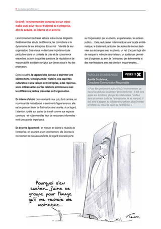 39 Vos bureaux parlent de vous !
sur l’organisation par les clients, les partenaires, les acteurs
publics… Cela peut passer notamment par une façade emblé-
matique, le traitement particulier des salles de réunion desti-
nées aux échanges avec les clients, un hall d’accueil typé afin
de marquer la mémoire des visiteurs, un auditorium permet-
tant d’organiser, au sein de l’entreprise, des évènements et
des manifestations avec les clients et les partenaires…
Paroles d’ENTREPRISE
Aurélia Cocheteux,
Consultante Communication Responsable
« Pour être performant aujourd’hui, l’environnement de
travail ne doit plus seulement être fonctionnel : il doit faire
appel aux émotions, plonger le collaborateur / visiteur
dans un univers (celui de l’entreprise et de sa marque). Il
doit ainsi s’adapter au collaborateur (et non plus l’inverse)
et refléter au mieux la vision de l’entreprise. »
En bref : l’environnement de travail est un inesti-
mable outil pour révéler l’identité de l’entreprise,
afin de séduire, en interne et en externe
L’environnement de travail est une scène où les dirigeants
théâtralisent les atouts, la différence, les convictions et le
dynamisme de leur entreprise. En un mot : l’identité de leur
organisation. Ces enjeux revêtent une importance toute
particulière dans un contexte de crise et de concurrence
exacerbée, au sein duquel les questions de réputation et de
responsabilité sociétale sont plus que jamais sous le feu des
projecteurs.
Dans ce cadre, la capacité des bureaux à exprimer une
identité forte, témoignant de l’histoire, des aspérités
culturelles et des valeurs de l’entreprise, a des répercus-
sions intéressantes sur les relations entretenues avec
les différentes parties prenantes de l’organisation.
En interne d’abord : en valorisant ceux qui y font carrière, en
nourrissant la motivation et le sentiment d’appartenance, elle
est un puissant levier de fidélisation des salariés. A cet égard,
l’attention portée aux postes de travail comme aux espaces
communs - et notamment les lieux de rencontres informelles -
revêt une grande importance.
En externe également : en mettant en scène la réussite de
l’entreprise, en œuvrant à son rayonnement, elle favorise le
recrutement de nouveaux talents, le regard favorable porté
 