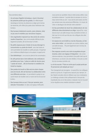 41 Vos bureaux parlent de vous !
Nos premières idées…
•	 Un principe d’égalité intrinsèque, visant à favoriser
les présents plutôt que les gradés. En réfléchissant
davantage en termes de présence au siège qu’en termes
de hiérarchie, afin d’être plus justes dans l’attribution des
bureaux.
•	 Des bureaux totalement ouverts, sans cloisons, mais
un jeu avec le mobilier pour structurer l’espace ;
•	 Une organisation reposant sur des zones de commu-
nautés d’expertise : des communautés définies le plus
largement possible, afin de favoriser la mixité ;
•	 De petits espaces pour s’isoler et ne pas déranger la
concentration au poste de travail : avec des boxes en
verre permettant de travailler en petits groupes, d’organiser
une conférence téléphonique ou de passer un appel privé ;
•	 Une bibliothèque : une zone de calme et de concentration ;
•	 Du wifi partout dans notre bâtiment, des ordinateurs
portables pour tous, 1 place en salle de réunion pour
1 poste de travail… afin de favoriser la mobilité et le
travail en équipe ;
•	 Des postes de travail en libre-service dans chaque
zone de travail, afin de favoriser la collaboration entre
nos différents services - en permettant à quelqu’un qui
aurait besoin de travailler avec un autre service de pouvoir
le faire ;
•	 Des bureaux tirés au sort 1 fois par semaine, pour
stimuler l’innovation. Si, dans une logique d’efficacité,
nous aurons au quotidien chacun notre bureau attitré, nous
souhaitons instaurer 1 journée dans la semaine où nos bu-
reaux seront tirés au sort : nous serons ainsi assis une fois
par semaine avec des personnes différentes. Un moyen de
créer un décalage et de stimuler notre créativité !
•	 Un lieu permettant de réunir les collaborateurs de nos
différents sites directement au siège. Aujourd’hui, nous
devons louer une salle lorsque nous souhaitons le faire, si
bien que l’on ne voit que très peu nos collègues des sites
de production…
•	 Un espace de convivialité au rez-de-chaussée, en lien
avec notre métier : par exemple une cuisine créative, avec
une belle terrasse… Pouvant également servir de lieu de
travail informel ;
•	 Des espaces ouverts vers notre écosystème de par-
tenaires, selon une logique d’intégration : des zones
internes-externes, nous permettant d’accueillir start-ups et
chercheurs, ou encore une zone dédiée, à l’accueil, au test
de nos nouveaux produits, etc.
La clé du succès ? Faire en sorte que le projet porté par
10 personnes soit adopté par tous !
Tout changement est anxiogène : si aujourd’hui nos collègues
savent ce qu’ils ont, il s’agit de les rassurer pour demain, en
leur faisant une place dans la réflexion que nous conduisons.
Le challenge consiste à être suffisamment à l’écoute des
inquiétudes des uns et des autres, à rassurer, tout en trouvant
le bon équilibre entre intérêts individuel et collectif.
 