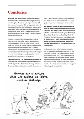 Vos bureaux parlent de vous ! 42
jamais à offrir un discours authentique. L’enjeu n’est désor-
mais plus de nourrir une image institutionnelle « sur papier
glacé » ; images interne et externe sont intimement liées.
Afin de tenir ce discours de vérité, l’environnement de
travail, en tant qu’expression visible de la culture organi-
sationnelle, et en tant que théâtre des relations interindi-
viduelles, a indéniablement un rôle à jouer. Mal employé,
il peut être en dissonance avec l’identité profonde de
l’entreprise et se poser comme une entrave à ses modes
de fonctionnement – établis ou souhaités. Manié avec
adresse, il constitue un puissant levier de séduction
interne et externe, un efficace outil de management et de
communication.
Nos bureaux, au travers de leur localisation, leur architec-
ture, leur space planning et leurs aménagements, ont ainsi
l’opportunité d’échapper à leur rôle exclusivement fonction-
nel. En donnant à « voir » et à « vivre » les aspérités de la
culture d'entreprise, ils ont le pouvoir de résonner avec les
convictions et les aspirations de ses parties prenantes. Afin de
mieux les convaincre de prendre part à l'aventure organisa-
tionnelle… Et, in fine, de faire rimer identité, avec engagement
individuel et performance collective.
A l'issue de cette étude, il ressort que la culture organisa-
tionnelle constitue un capital immatériel de grande valeur
pour l’entreprise. Même si ses contours peuvent sembler diffi-
ciles à cerner, et même si ses effets sur l’organisation restent dé-
licats à quantifier, elle fournit un indéniable outil de performance
aux dirigeants : fluidité organisationnelle, levier d’attraction et de
mobilisation des talents, vecteur d’image et de différenciation…
à condition, toutefois, de ne pas s'en tenir à une approche instru-
mentale de cet actif culturel.
L’enjeu en la matière est clair : plutôt que d’appréhender la
culture comme un construit figé, émanant de la Direction de
l’entreprise, il s’agit de voir en elle un bien commun. Car c’est
tout le corps social qui, au quotidien, pratique et relaie la culture
organisationnelle. Ce capital vivant sera donc d’autant plus
pertinent qu’il sera co-construit par le corps et par le sommet de
l’entreprise. D’autant plus fédérateur qu’il véhiculera du sens pour
l’ensemble de ses parties prenantes. L’enjeu est un enjeu de
guidage bien sûr, mais également de management.
« Manager » la culture, c’est une opportunité inestimable de
communiquer de façon cohérente auprès des différents pu-
blics de l’organisation. Et de soigner son image de marque.
Dans une société en recherche de sens, le défi consiste plus que
Conclusion
 