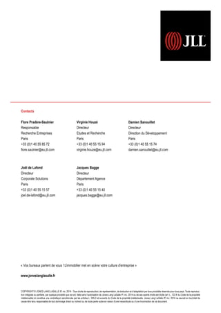 « Vos bureaux parlent de vous ! L’immobilier met en scène votre culture d’entreprise »
www.joneslanglasalle.fr
COPYRIGHT © JONES LANG LASALLE IP, inc. 2014 - Tous droits de reproduction, de représentation, de traduction et d’adaptation par tous procédés réservés pour tous pays. Toute reproduc-
tion intégrale ou partielle, par quelque procédé que ce soit, faite sans l’autorisation de Jones Lang LaSalle IP, inc. 2014 ou de ses ayants droits est illicite (art. L. 122-4 du Code de la propriété
intellectuelle) et constitue une contrefaçon sanctionnée par les articles L. 335-2 et suivants du Code de la propriété intellectuelle. Jones Lang LaSalle IP, inc. 2014 ne saurait en tout état de
cause être tenu responsable de tout dommage direct ou indirect ou de toute perte subie en raison d’une inexactitude ou d’une incorrection de ce document.
Contacts
Flore Pradère-Saulnier
Responsable
Recherche Entreprises
Paris
+33 (0)1 40 55 85 72
flore.saulnier@eu.jll.com
Damien Sanouillet
Directeur
Direction du Développement
Paris
+33 (0)1 40 55 15 74
damien.sanouillet@eu.jll.com
Jacques Bagge
Directeur
Département Agence
Paris
+33 (0)1 40 55 15 40
jacques.bagge@eu.jll.com
Virginie Houzé
Directeur
Etudes et Recherche
Paris
+33 (0)1 40 55 15 94
virginie.houze@eu.jll.com
Joël de Lafond
Directeur
Corporate Solutions
Paris
+33 (0)1 40 55 15 57
joel.de-lafond@eu.jll.com
 