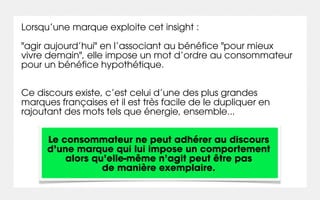 Lorsqu’une marque exploite cet insight :

"agir aujourd’hui" en l’associant au bénéfice "pour mieux
vivre demain", elle impose un mot d’ordre au consommateur
pour un bénéfice hypothétique.


Ce discours existe, c’est celui d’une des plus grandes
marques françaises et il est très facile de le dupliquer en
rajoutant des mots tels que énergie, ensemble...


      Le consommateur ne peut adhérer au discours
      d’une marque qui lui impose un comportement
          alors qu’elle-même n’agit peut être pas
                  de manière exemplaire.
 