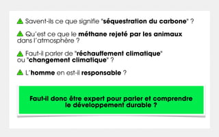 Savent-ils ce que signifie "séquestration du carbone" ?

  Qu’est ce que le méthane rejeté par les animaux
dans l’atmosphère ?

  Faut-il parler de "réchauffement climatique"
ou "changement climatique" ?

  L’homme en est-il responsable ?



   Faut-il donc être expert pour parler et comprendre
              le développement durable ?
 