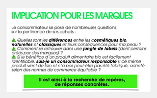 IMPLICATION POUR LES MARQUES
Le consommateur se pose de nombreuses questions
sur la pertinence de ses achats :

   Quelles sont les différences entre les cosmétiques bio,
naturelles et classiques et leurs conséquences pour ma peau ?
   Comment se retrouver dans une jungle de labels (dont certains
créés par des marques) ?
   Si le bénéfice d’un produit alimentaire bio est facilement
identifiable, suis-je un consommateur responsable si ce même
produit vient de loin et n’a pas peut-être pas été fabriqué, acheté
selon des normes de commerce équitable ?

             Il est ainsi à la recherche de repères,
                     de réponses concrètes.
 