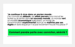 "Je continue à vivre dans un ancien monde ;
j’en connais ses défauts, ses effets pervers pour moi et les
autres ou je rentre dans un nouveau monde, un monde vert,
un modèle économique balbutiant, un mode de
consommation expérimental dont je ne maîtrise pas ses
règles et dans lequel je n’ai pas forcément trouvé ma place ?"


 Comment prendre partie avec conviction, sérénité ?
 