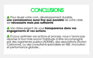 CONCLUSIONS
   Pour réussir votre com. développement durable,
une connaissance aussi fine que possible de votre cible
est nécessaire mais pas suffisante.

  Vos cibles exigent de vous transparence dans vos
engagements et vos actions.

   Et pour optimiser vos actions et process, nous n’avons pas
réponse à tout mais avons l’habitude d’être accompagné
par des organismes publics (ADEME), des associations (Action
Carbonne), ou des consultants spécialisés en RSE, innovation
et performance globale...
 