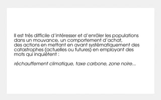 Il est très difficile d’intéresser et d’enrôler les populations
dans un mouvance, un comportement d’achat,
des actions en mettant en avant systématiquement des
catastrophes (actuelles ou futures) en employant des
mots qui inquiètent :

réchauffement climatique, taxe carbone, zone noire...
 
