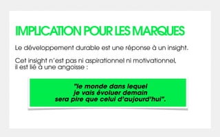 IMPLICATION POUR LES MARQUES
Le développement durable est une réponse à un insight.

Cet insight n’est pas ni aspirationnel ni motivationnel,
il est lié à une angoisse :


                   "le monde dans lequel
                   je vais évoluer demain
             sera pire que celui d’aujourd’hui".
 