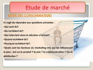 ETUDE DES CONSOMMATEURS
Etude de marché
Il s’agit de répondre aux questions suivantes :
Qui sont-ils?;
Qu’achètent-ils?;
Qui intervient dans la décision d’achat?;
Quand achètent-ils?;
Pourquoi achètent-ils?;
Quels sont les facteurs du marketing-mix qui les influencent
le plus : est-ce le produit ? le prix ? la communication ? Ou la
distribution ?
 