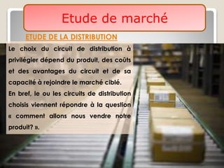 Etude de marché
ETUDE DE LA DISTRIBUTION
Le choix du circuit de distribution à
privilégier dépend du produit, des coûts
et des avantages du circuit et de sa
capacité à rejoindre le marché ciblé.
En bref, le ou les circuits de distribution
choisis viennent répondre à la question
« comment allons nous vendre notre
produit? ».
 