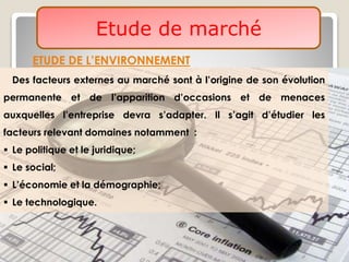 Etude de marché
ETUDE DE L’ENVIRONNEMENT
Des facteurs externes au marché sont à l’origine de son évolution
permanente et de l’apparition d’occasions et de menaces
auxquelles l’entreprise devra s’adapter. Il s’agit d’étudier les
facteurs relevant domaines notamment :
 Le politique et le juridique;
 Le social;
 L’économie et la démographie;
 Le technologique.
 