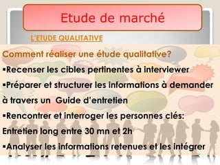 Etude de marché
L’ETUDE QUALITATIVE
Comment réaliser une étude qualitative?
Recenser les cibles pertinentes à interviewer
Préparer et structurer les informations à demander
à travers un Guide d’entretien
Rencontrer et interroger les personnes clés:
Entretien long entre 30 mn et 2h
Analyser les informations retenues et les intégrer
 