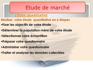 Etude de marché
L’ETUDE QUANTITATIVE
Réaliser votre étude quantitative en 6 étapes
Fixer les objectifs de votre étude
Déterminer la population-mère de votre étude
Sélectionner votre échantillon
Préparer votre questionnaire
Administrer votre questionnaire
Traiter et analyser les données collectées
 