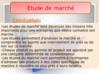 Etude de marché
Conclusion:
-Les études de marché sont devenues des moyens très
importants pour une entreprise que désire connaitre son
marché.
-Les études permettent d’analyser le marché et
comprendre les agents que interviennent de prés ou de
loin sur ce marché.
-Chaque produit ou gamme de produit est apprécié par
une catégorie déterminée de consommateur.
-Les études du marché vont permettre à l’entreprise
d’adresser ses produits à des cibles spécifiques de
manière à répondre de plus prés à leurs besoins.
 