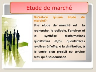 Etude de marché
Qu’est-ce qu’une étude de
marché?
Une étude de marché est la
recherche, la collecte, l’analyse et
la synthèse d’informations
qualitatives et/ou quantitatives
relatives à l’offre, à la distribution, à
la vente d’un produit ou service
ainsi qu’à sa demande.
 