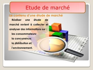 Etude de marché
Le contenu d’une étude de marché
Réaliser une étude de
marché revient à collecter et
analyser des informations sur :
les consommateurs;
la concurrence;
la distribution et;
l’environnement.
 