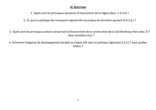 III. QUESTIONS
1. Quels sont les principaux domaines d’intervention de la région (docs. 1.2.4.5) ?
2. En quoi la politique des transports répond-elle aux enjeux du territoire aquitain (3.4.5.6.) ?

3. Quels sont les principaux acteurs concernant le financement de la construction de la LGV Bordeaux-Paris (doc.7) ?
Que constatez-vous ?
4. Comment l’exigence de développement durable se traduit-elle dans la politique régionale (1.2.3.) ? Avec quelles
limites ?

11

 