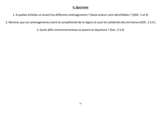 V. QUESTIONS
1. A quelles échelles se situent les différents aménagements ? Quels acteurs sont identifiables ? (DOC. 1 et 4)
2. Montrez que ces aménagements visent la compétitivité de la région et aussi les solidarités des territoires (DOC. 1.3.4.)
3. Quels défis environnementaux se posent en Aquitaine ? (Doc. 2.3.4)

13

 