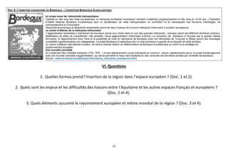 DOC.4. L’AMBITION EUROPEENNE DE BORDEAUX : L’OPERATION BORDEAUX-EURATLANTIQUE
Un projet levier de l’attractivité métropolitaine
Classée au 39e rang des villes européennes, la métropole bordelaise revendique l’ambition d’atteindre progressivement le 20e rang en 15-20 ans. L’Opération
d’Intérêt National Bordeaux Euratlantique sera un accélérateur de cette métropolisation en confortant et en développant ses fonctions d’échanges, de
commandement et d’innovation.
Attractivité économique et attractivité résidentielle seront les deux moteurs de la future métropole millionnaire à vocation européenne.
Le centre d’affaires de la métropole millionnaire
L’agglomération bordelaise a maintenant de nouveaux atouts pour entrer dans la cour des grandes métropoles : tramway reliant les différents territoires centraux,
labellisation de pôles de compétitivité, ville embellie, future agglomération millionnaire à terme. La connexion de Bordeaux à l’Europe par la grande vitesse
ferroviaire, le rapprochement avec Paris et la possibilité de mise en résonance de Bordeaux avec les métropoles de Toulouse et Bilbao seront des avantages
compétitifs supplémentaires non négligeables. Le projet Bordeaux Euratlantique est l’un des principaux supports de la réussite de cette ambition.
Un centre d’affaires international novateur, tel sera le premier facteur de différenciation de Bordeaux Euratlantique au profit d’une stratégie de
positionnement européen.
Une nouvelle centralité
Au croisement des mobilités lointaines (TGV, TER…) et des déplacements courts (transports en commun, voiture, déplacements doux), le projet d’aménagement
acte une nouvelle centralité d’agglomération, qui devra permettre le retour des habitants en ville, amorcée ces dernières années par l’embellie de Bordeaux.
Source : www.bordeaux-euratlantique.fr/bordeaux_metropole_europeenne.html

VI. Questions
1. Quelles formes prend l’insertion de la région dans l’espace européen ? (Doc. 1 et 2).
2. Quels sont les enjeux et les difficultés des liaisons entre l’Aquitaine et les autres espaces français et européens ?
(Doc. 2 et 4).
3. Quels éléments assurent le rayonnement européen et même mondial de la région ? (Doc. 3 et 4).

15

 