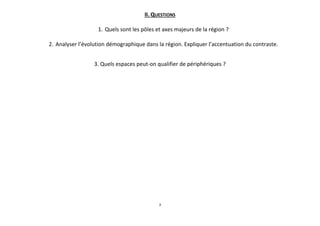 II. QUESTIONS
1. Quels sont les pôles et axes majeurs de la région ?
2. Analyser l’évolution démographique dans la région. Expliquer l’accentuation du contraste.
3. Quels espaces peut-on qualifier de périphériques ?

7

 