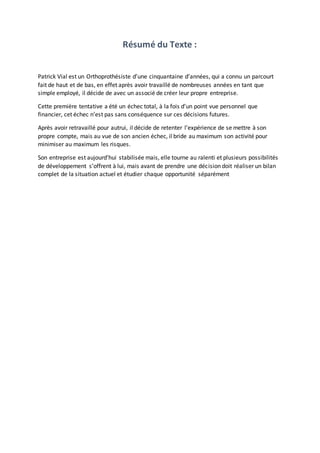 Résumé du Texte :
Patrick Vial est un Orthoprothésiste d’une cinquantaine d’années, qui a connu un parcourt
fait de haut et de bas, en effet après avoir travaillé de nombreuses années en tant que
simple employé, il décide de avec un associé de créer leur propre entreprise.
Cette première tentative a été un échec total, à la fois d’un point vue personnel que
financier, cet échec n’est pas sans conséquence sur ces décisions futures.
Après avoir retravaillé pour autrui, il décide de retenter l’expérience de se mettre à son
propre compte, mais au vue de son ancien échec, il bride au maximum son activité pour
minimiser au maximum les risques.
Son entreprise est aujourd’hui stabilisée mais, elle tourne au ralenti et plusieurs possibilités
de développement s’offrent à lui, mais avant de prendre une décision doit réaliser un bilan
complet de la situation actuel et étudier chaque opportunité séparément
 
