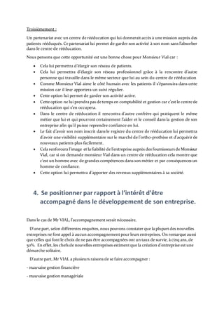 Troisièmement :
Un partenariat avec un centre de rééducation qui lui donnerait accès à une mission auprès des
patients rééduqués. Ce partenariat lui permet de garder son activité à son nom sans l’absorber
dans le centre de rééducation.
Nous pensons que cette opportunité est une bonne chose pour Monsieur Vial car :
 Cela lui permettra d’élargir son réseau de patients.
 Cela lui permettra d’élargir son réseau professionnel grâce à la rencontre d’autre
personne qui travaille dans le même secteur que lui au sein du centre de rééducation
 Comme Monsieur Vial aime le côté humain avec les patients il s’épanouira dans cette
mission car il leur apportera un suivi régulier.
 Cette option lui permet de garder son activité active.
 Cette option ne lui prendra pas de temps en comptabilité et gestion car c’est le centre de
rééducation qui s’en occupera.
 Dans le centre de rééducation il rencontra d’autre confrère qui pratiquent le même
métier que lui et qui pourront certainement l’aider et le conseil dans la gestion de son
entreprise afin qu’il puisse reprendre confiance en lui.
 Le fait d’avoir son nom inscrit dans le registre du centre de rééducation lui permettra
d’avoir une visibilité supplémentaire sur le marché de l’ortho-prothèse et d’acquérir de
nouveaux patients plus facilement.
 Cela renforcera l’image et la fiabilité de l’entreprise auprès des fournisseursde Monsieur
Vial, car si on demande monsieur Vial dans un centre de rééducation cela montre que
c’est un homme avec de grandes compétences dans son métier et par conséquences un
homme de confiance.
 Cette option lui permettra d’apporter des revenus supplémentaires à sa société.
4. Se positionner par rapport à l’intérêt d’être
accompagné dans le développement de son entreprise.
Dans le cas de Mr VIAL, l'accompagnement serait nécessaire.
D'une part, selon différentes enquêtes, nous pouvons constater que la plupart des nouvelles
entreprises ne font appel à aucun accompagnement pour leurs entreprises. On remarque aussi
que celles qui font le choix de ne pas être accompagnées ont un taux de survie, à cinq ans, de
50%. En effet, les chefs de nouvelles entreprises estiment que la création d'entreprise est une
démarche solitaire.
D'autre part, Mr VIAL a plusieurs raisons de se faire accompagner :
- mauvaise gestion financière
- mauvaise gestion managériale
 
