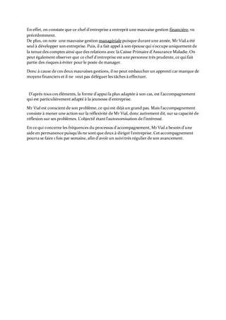En effet, on constate que ce chef d'entreprise a entreprit une mauvaise gestion financière, vu
précédemment.
De plus, on note une mauvaise gestion managériale puisque durant une année, Mr Vial a été
seul à développer son entreprise. Puis, il a fait appel à son épouse qui s'occupe uniquement de
la tenue des comptes ainsi que des relations avec la Caisse Primaire d'Assurance Maladie. On
peut également observer que ce chef d'entreprise est une personne très prudente, ce qui fait
partie des risques à éviter pour le poste de manager.
Donc à cause de ces deux mauvaises gestions, il ne peut embaucher un apprenti car manque de
moyens financiers et il ne veut pas déléguer les tâches à effectuer.
D'après tous ces éléments, la forme d'appui la plus adaptée à son cas, est l'accompagnement
qui est particulièrement adapté à la jeunesse d'entreprise.
Mr Vial est conscient de son problème, ce qui est déjà un grand pas. Mais l'accompagnement
consiste à mener une action sur la réflexivité de Mr Vial, donc autrement dit, sur sa capacité de
réflexion sur ses problèmes. L'objectif étant l'autonomisation de l'intéressé.
En ce qui concerne les fréquences du processus d'accompagnement, MrVial a besoin d'une
aide en permanence puisqu'ils ne sont que deux à diriger l'entreprise. Cet accompagnement
pourra se faire 1 fois par semaine, afin d'avoir un suivi très régulier de son avancement.
 