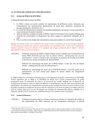   10	
  
5.3 ACTIONS DE COMMUNICATION RÉALISÉES
5.3.1 Actions du BNQ et du RNCREQ :
La démarche habituelle et normée du BNQ :
1. Le BNQ a formé un comité constitué de représentants de différentes parties intéressées par
l’aménagement des stationnements (gestionnaires de parcs auto, urbanistes, architectes du
paysage, paysagistes, chercheurs, etc.) ;
2. Le comité de normalisation a préparé un document préliminaire qui fut par la suite retravaillé en
sous-comités par domaine d’expertise ;
3. Après la rédaction complète du guide, le BNQ a soumis le document à une enquête publique pour
recueillir les commentaires et propositions des divers usagers et spécialistes interpellés par le
sujet ;
4. Puis, le comité a tenu compte des commentaires reçus pour produire la version finale du guide.12
Manque de données quant à la satisfaction des usagers après consultation de la version finale du guide.
Les perceptions et attentes du comité de normalisation correspondaient-elles à celles de l’ensemble des
usagers ? Quelles étaient les attentes et les attitudes des usagers potentiels dès le départ ? Analyse
approfondie à venir si accès aux données.
14/02/2013 : Conférence de presse du BNQ à l’Hôtel Château Laurier à Québec pour le lancement de la
norme BNQ 3019-190 Lutte aux ilots de chaleur urbains – Aménagement des aires de
stationnement – Guide à l’intention des concepteurs, en présence du ministre de la Santé
et des Services sociaux du Québec, Dr. Réjean Hébert.
Diffusion du communiqué de presse par le BNQ intitulé « Lutte aux ilots de chaleur
urbains – aménagement des aires de stationnement ».
Diffusion du communiqué de presse par le RNCREQ intitulé « Nouvelle norme sur le
stationnement : un outil concret pour adapter les centres urbains aux changements
climatiques ».
Le BNQ souligne la contribution d’Ouranos pour le développement du guide, contrairement au RNCREQ.
Notons également que le BNQ et le RNCREQ ont dirigé leurs actions promotionnelles du guide
uniquement après la réalisation de celui-ci, un processus qui semble indiquer que la démarche de
normalisation doit passer avant les efforts de diffusion et de promotion. Cela dit, pour une promotion plus
sophistiquée, des activités de communication auraient pu par exemple être mises en œuvre avant la sortie
du guide et pendant la conférence de presse afin de l’annoncer et de tenter de générer un impact plus fort
dans les médias. Quoi qu’il en soit, développer une stratégie de communication efficace implique de se
demander quelles sont les activités de communication que l’on souhaite mener et pourquoi.
5.3.2 Actions d’Ouranos :
17/09/2013 : Conférence de presse tenue au Cinéma Excentris par Ouranos à l’intention des médias et
des représentants des ONG intéressés par les changements climatiques, et portant
	
  	
  	
  	
  	
  	
  	
  	
  	
  	
  	
  	
  	
  	
  	
  	
  	
  	
  	
  	
  	
  	
  	
  	
  	
  	
  	
  	
  	
  	
  	
  	
  	
  	
  	
  	
  	
  	
  	
  	
  	
  	
  	
  	
  	
  	
  	
  	
  	
  	
  	
  	
  	
  	
  	
  	
  
12
CRE-Montréal. (2013). Lancement d’une nouvelle norme pour lutter contre les îlots de chaleur urbains | Conseil régional de
l’environnement de Montréal. En ligne. <http://cremtl.qc.ca/publication/entrevues/2013/lancement-dune-nouvelle-norme-pour-
lutter-contre-les-ilots-chaleur>. Consulté le 5 mai 2014.	
  
 