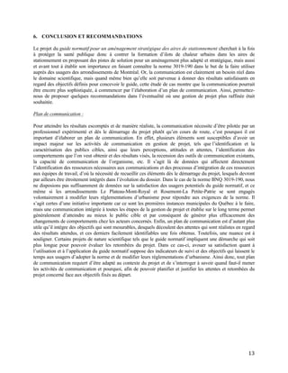   13	
  
6. CONCLUSION ET RECOMMANDATIONS
Le projet du guide normatif pour un aménagement stratégique des aires de stationnement cherchait à la fois
à protéger la santé publique donc à contrer la formation d’ilots de chaleur urbains dans les aires de
stationnement en proposant des pistes de solution pour un aménagement plus adapté et stratégique, mais aussi
et avant tout à établir son importance en faisant connaître la norme 3019-190 dans le but de la faire utiliser
auprès des usagers des arrondissements de Montréal. Or, la communication est clairement un besoin réel dans
le domaine scientifique, mais quand même bien qu’elle soit parvenue à donner des résultats satisfaisants en
regard des objectifs définis pour concevoir le guide, cette étude de cas montre que la communication pourrait
être encore plus sophistiquée, à commencer par l’élaboration d’un plan de communication. Ainsi, permettez-
nous de proposer quelques recommandations dans l’éventualité où une gestion de projet plus raffinée était
souhaitée.
Plan de communication :
Pour atteindre les résultats escomptés et de manière réaliste, la communication nécessite d’être pilotée par un
professionnel expérimenté et dès le démarrage du projet plutôt qu’en cours de route, c’est pourquoi il est
important d’élaborer un plan de communication. En effet, plusieurs éléments sont susceptibles d’avoir un
impact majeur sur les activités de communication en gestion de projet, tels que l’identification et la
caractérisation des publics cibles, ainsi que leurs perceptions, attitudes et attentes, l’identification des
comportements que l’on veut obtenir et des résultats visés, la recension des outils de communication existants,
la capacité de communication de l’organisme, etc. Il s’agit là de données qui affectent directement
l’identification des ressources nécessaires aux communications et des processus d’intégration de ces ressources
aux équipes de travail, d’où la nécessité de recueillir ces éléments dès le démarrage du projet, lesquels devront
par ailleurs être étroitement intégrés dans l’évolution du dossier. Dans le cas de la norme BNQ 3019-190, nous
ne disposions pas suffisamment de données sur la satisfaction des usagers potentiels du guide normatif, et ce
même si les arrondissements Le Plateau-Mont-Royal et Rosemont-La Petite-Patrie se sont engagés
volontairement à modifier leurs règlementations d’urbanisme pour répondre aux exigences de la norme. Il
s’agit certes d’une initiative importante car ce sont les premières instances municipales du Québec à le faire,
mais une communication intégrée à toutes les étapes de la gestion de projet et établie sur le long terme permet
généralement d’atteindre au mieux le public cible et par conséquent de générer plus efficacement des
changements de comportements chez les acteurs concernés. Enfin, un plan de communication est d’autant plus
utile qu’il intègre des objectifs qui sont mesurables, desquels découlent des attentes qui sont réalistes en regard
des résultats attendus, et ces derniers facilement identifiables une fois obtenus. Toutefois, une nuance est à
souligner. Certains projets de nature scientifique tels que le guide normatif impliquent une démarche qui soit
plus longue pour pouvoir évaluer les retombées du projet. Dans ce cas-ci, avouer sa satisfaction quant à
l’utilisation et à l’application du guide normatif suppose des indicateurs de suivi et des objectifs qui laissent le
temps aux usagers d’adopter la norme et de modifier leurs règlementations d’urbanisme. Ainsi donc, tout plan
de communication requiert d’être adapté au contexte du projet et de s’interroger à savoir quand faut-il mener
les activités de communication et pourquoi, afin de pouvoir planifier et justifier les attentes et retombées du
projet concerné face aux objectifs fixés au départ.
 