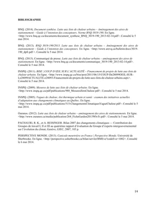   14	
  
BIBLIOGRAPHIE
BNQ. (2014). Document synthèse. Lutte aux ilots de chaleur urbains – Aménagement des aires de
stationnement – Guide à l’intention des concepteurs. Norme BNQ 3019-190. En ligne.
<http://www.bnq.qc.ca/documents/document_synthese_BNQ_3019-190_2013-02-14.pdf>. Consulté le 5
mai 2014.
BNQ. (2013). BNQ 3019-190/2013. Lutte aux ilots de chaleur urbains – Aménagement des aires de
stationnement – Guide à l’intention des concepteurs. En ligne. <http://www.arevq.ca/bulletin/docs/3019-
190_dpfr.pdf >. Consulté le 5 mai 2014.
BNQ. (2013). Communiqué de presse. Lutte aux ilots de chaleur urbains – aménagement des aires de
stationnement. En ligne. <http://www.bnq.qc.ca/documents/communique_3019-190_2013-02-14.pdf>.
Consulté le 5 mai 2014.
INSPQ. (2011). BISE | COUP D’ŒIL SUR L’ACTUALITÉ – Financement de projets de lutte aux ilots de
chaleur urbains. En ligne. <http://www.inspq.qc.ca/bise/post/2011/06/15/COUP-De28099OEIL-SUR-
Le28099ACTUALITE-e28093-Financement-de-projets-de-lutte-aux-ilots-de-chaleur-urbains.aspx>.
Consulté le 5 mai 2014.
INSPQ. (2009). Mesures de lutte aux ilots de chaleur urbains. En ligne.
<http://www.inspq.qc.ca/pdf/publications/988_MesuresIlotsChaleur.pdf>. Consulté le 5 mai 2014.
INSPQ. (2005). Vagues de chaleur, ilot thermique urbain et santé : examen des initiatives actuelles
d’adaptation aux changements climatiques au Québec. En ligne.
<http://www.inspq.qc.ca/pdf/publications/515-ChangementsClimatiquesVagueChaleur.pdf>. Consulté le 5
mai 2014.
Ouranos. (2012). Lutte aux ilots de chaleur urbains – aménagement des aires de stationnements. En ligne.
<http://www.ouranos.ca/media/publication/264_FicheGardon2013Wb-Fr.pdf>. Consulté le 5 mai 2014.
PACHAURI, R. K., et A. REISINGER. Bilan 2007 des changements climatiques — Contribution des
Groupes de travail I, II et III au quatrième rapport d’évaluation du Groupe d’experts intergouvernemental
sur l’évolution du climat, Genève, GIEC, 2007, 103 p.
PERSPECTIVE MONDE. (2013). Canicule meurtrière en France | Perspective Monde. Université de
Sherbrooke. En ligne. <http://perspective.usherbrooke.ca/bilan/servlet/BMEve?codeEve=1082>. Consulté
le 6 mai 2014.
 