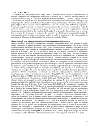   4	
  
3. INTRODUCTION
À l’automne 2012, une proposition de projet visant la recherche sur les efforts de communication en
matière d’adaptation aux changements climatiques fut soumise par la Chaire de relations publiques et
communication marketing de l’Université du Québec à Montréal (UQAM) à Ouranos. Le projet consistait
à documenter et à analyser des plans de communication sur l’adaptation aux changements climatiques déjà
entrepris par des acteurs dans différents milieux et le contexte dans lequel ces activités de communication
prennent place. Ainsi, plusieurs réunions chez Ouranos nous ont d’abord permis d’identifier des projets à
l’intérieur desquels découlait une dimension communicationnelle importante, notamment le projet du
guide normatif pour un aménagement stratégique des aires de stationnement. Le présent rapport rend
compte des travaux réalisés et des résultats dans le cadre de ce projet. Le document propose en premier
lieu un résumé des événements et un énoncé des objectifs visés. Par la suite, les acteurs, la stratégie de
communication et les produits promotionnels réalisés et enfin, la conclusion et des recommandations
permettant de déboucher sur l’éventualité d’une gestion de projet plus raffinée.
Guide normatif pour un aménagement stratégique des aires de stationnement
D’après le GIEC, « depuis 1995, onze des douze années les plus chaudes jamais observées dans le monde
ont été enregistrées et seraient attribuables aux concentrations croissantes des gaz à effet de serre (GES)
dans l’atmosphère » (Pachauri & Reisinger, 2007, p.103). Subséquemment, les villes d’Amérique du Nord
doivent se préparer à des épisodes de vagues de chaleur qui risquent d’augmenter en intensité et en durée
(Pachauri & Reisinger, 2007, p.103), notamment parce que cette hausse constante de la température
pourrait amplifier les effets néfastes d’un phénomène existant déjà bien connu : les ilots de chaleur
urbains, soit « ces zones urbaines où la température de surface ou la température de l’air ambiant sont
sensiblement plus élevées que la température moyenne de l’ensemble de la ville » (BNQ, 2013). Pensons
par exemple aux grandes aires pavées urbaines telles que les infrastructures routières, les cours d’écoles
ou encore les aires de stationnement recouvertes de bitume. Par conséquent, les ilots de chaleur urbains
présentent un risque pour la santé publique et précisément pour certaines populations vulnérables comme
les personnes âgées. On observera que « la chaleur accablante en période estivale, accentuée par les ilots
de chaleur urbains, peut provoquer des inconforts, des faiblesses, des troubles de la conscience, des
crampes, des syncopes, des coups de chaleur, voire exacerber les maladies chroniques préexistantes
comme le diabète, l’insuffisance respiratoire, les maladies cardiovasculaires, cérébrovasculaires,
neurologiques et rénales au point de causer la mort » (BNQ, 2013). Dès lors, l’Institut national de santé
publique du Québec (INSPQ), en collaboration avec la Direction de santé publique de Montréal, a suivi
les recommandations de l’Organisation mondiale de la santé (OMS) pour lutter et prévenir les ilots de
chaleur urbains, et développé un outil cartographique de repérage des ilots urbains et de certaines
populations vulnérables au Québec (http://geoegl.msp.gouv.qc.ca/golocmsp/?id=temperature). Ainsi, dans
le cadre du volet santé de l’Action 21 du Plan d’action 2006-2012 sur les changements climatiques du
Gouvernement du Québec (PACC), le Bureau de normalisation du Québec se voit proposé par le ministère
de la Santé et des Services Sociaux et l’INSPQ de produire un guide normatif pour un aménagement
stratégique des aires de stationnement, dans un objectif de protection de la santé publique. De juin 2010 à
décembre 2012, le BNQ travaillera en collaboration avec l’INSPQ, le ministère des Affaires municipales,
des Régions et de l’Occupation du territoire (MAMROT), et Ouranos à l’élaboration d’un guide visant à
contrer la formation d’ilots de chaleurs urbains dans les aires de stationnement en proposant « des
renseignements, des lignes directrices et des recommandations pour améliorer la performance thermique
d’une aire de stationnement […] » (Ouranos, 2012). Quant à la promotion du guide, ce sera le CRE-
Montréal qui sera mandaté pour faire connaître et faire utiliser la norme 3019-190 auprès des usagers
potentiels en vue de générer des changements de comportements dans le secteur de l’urbanisme à
Montréal. Or considérant la communication en tant que préoccupation importante du projet du guide
normatif pour un aménagement stratégique des aires de stationnement, la Chaire de relations publiques et
communication marketing de l’UQAM, en collaboration avec Ouranos, propose de partager les résultats
de ses analyses sur les différentes activités de communication réalisées pour la promotion de ce guide.
 