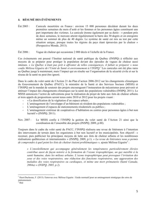   5	
  
4. RÉSUMÉ DES ÉVÉNEMENTS
Été 2003 : Canicule meurtrière en France : environ 15 000 personnes décèdent durant les deux
premières semaines du mois d’août et les femmes et les personnes âgées constituent une
part importante des victimes. La canicule étonne également par sa durée : « pendant près
de deux semaines, le mercure atteint régulièrement la barre des 30 degrés et on enregistre
même un sommet de plus de 40 degrés. Le système de santé est mis au test par cette
situation unique, presque toutes les régions du pays étant éprouvées par la chaleur »
(Perspective Monde, 2013).
Été 2006 : Vague de chaleur qui occasionne 2 000 décès à l’échelle de la France.
Ces événements ont poussé l’Institut national de santé publique du Québec (INSPQ) à réfléchir aux
moyens de se préparer pour protéger la population devant des épisodes de vagues de chaleur aussi
intenses. « Le Québec n’était pas prêt à affronter de telles conséquences, il fallait se préparer » nous
confie Mélissa Giguère de l’Unité de Santé et environnement à l’INSPQ.1
Les canicules ont été plus rares
au Québec jusqu’à maintenant, mais l’impact qui en résulte sur l’organisation de la sécurité civile et sur le
réseau de la santé ne peut être ignoré.
Dans le cadre du volet santé de l’Action 21 du Plan d’action 2006-2012 sur les changements climatiques
du Gouvernement du Québec (PACC), le ministère de la Santé et des Services Sociaux (MSSS) et
l’INSPQ ont le mandat de soutenir des projets encourageant l’instauration de mécanismes pour prévenir et
atténuer l’impact des changements climatiques sur la santé des populations vulnérables (INSPQ, 2011). Le
MSSS annoncera l’octroi de subventions pour la réalisation de projet de lutte aux ilots de chaleur urbains
et trois appels de propositions seront tenus entre 2010 et 2012 pour les projets visant :
- « La densification de la végétation d’un espace urbain ;
- L’aménagement de l’enveloppe d’un bâtiment où résident des populations vulnérables ;
- L’aménagement d’espaces de stationnements résidentiels ou publics ;
- L’aménagement extérieur de coopératives d’habitation ou centres pour personnes âgées à but non
lucratif » (INSPQ, 2011).
Nov. 2007 : Le MSSS confie à l’INSPQ la gestion du volet santé de l’Action 21 ainsi que la
coordination de l’ensemble des projets (INSPQ, 2009, p.III).
Toujours dans le cadre du volet santé du PACC, l’INSPQ réalisera une revue de littérature à l’intention
des intervenants de terrain dans les organismes à but non lucratif et les municipalités. Son objectif : «
recenser, puis publiciser les principaux moyens de lutte aux ilots de chaleur urbains et les nombreuses
réalisations québécoises et internationales » (INSPQ, 2009, p.1). « La revue de littérature nous a permis
de comprendre à quel point les ilots de chaleur étaient problématiques », ajoute Mélissa Giguère2
:
« L’ensoleillement qui accompagne généralement les températures particulièrement élevées
contribue aussi de façon notoire à la formation de l’ozone troposphérique, un gaz nuisible à la
santé humaine, dans les milieux urbains. L’ozone troposphérique peut provoquer l’irritation des
yeux et des voies respiratoires, une réduction des fonctions respiratoires, une aggravation des
maladies des voies respiratoires ou cardiaques, et même une mort prématurée (Santé Canada,
2004a) » (INSPQ, 2005, p.2).
	
  	
  	
  	
  	
  	
  	
  	
  	
  	
  	
  	
  	
  	
  	
  	
  	
  	
  	
  	
  	
  	
  	
  	
  	
  	
  	
  	
  	
  	
  	
  	
  	
  	
  	
  	
  	
  	
  	
  	
  	
  	
  	
  	
  	
  	
  	
  	
  	
  	
  	
  	
  	
  	
  	
  	
  
1
Huot-Duchesne, F. (2013). Entrevue avec Mélissa Giguère : Guide normatif pour un aménagement stratégique des aires de
stationnement.
2
Ibid	
  
 