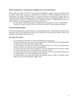  6	
  
Guide normatif pour un aménagement stratégique des aires de stationnement
Dans le cadre de l’Action 21 du PACC du gouvernement du Québec et afin de contrer la formation d’ilots
de chaleur urbains dans les aires de stationnement, le MSSS et l’INSPQ demandent au Bureau de
normalisation du Québec (BNQ) d’élaborer un guide qui propose des pistes de solutions pour un
aménagement plus adapté et stratégique, dans un objectif de protection de santé publique (BNQ, 2012). Le
projet du guide sera réalisé en collaboration avec l’INSPQ et Ouranos. Le BNQ bénéficiera aussi du
soutien financier de plusieurs organismes et fonds de financement :
- Le ministère des Affaires municipales, des Régions et de l’Occupation du territoire (MAMROT)
- Ouranos et le Fonds vert dans le cadre de l’Action 21 du PACC du gouvernement du Québec
Objectif principal du guide :
Fournir des renseignements, lignes directrices et recommandations pour l’amélioration de la performance
thermique d’une aire de stationnement dans le but de diminuer les effets des ilots de chaleur urbains et de
protéger la santé publique (BNQ, 2013, p.3).
Sous-objectifs du guide :
- Un « accélérateur d’innovation et vecteur de diffusion des connaissances ;
- [Fournir une référence] entre autres aux municipalités pour l’établissement de leur réglementation
et l’élaboration de leurs documents d’appel d’offres ;
- La norme propose des moyens pour réduire la superficie réservée aux aires de stationnement (y
compris le nombre et la taille des cases de stationnement) ;
- La norme propose des moyens pour végétaliser les aires de stationnement et les environs, d’abord
en conservant les espaces verts existants, puis en créant de nouveaux ;
- La norme propose des moyens pour gérer les eaux de pluie sur le site en favorisant l’infiltration et
en aménageant des zones d’accumulation des eaux de pluie ;
- La norme propose des moyens pour utiliser des matériaux ayant un indice de référence solaire
(IRS) élevé ou à forte perméabilité » (BNQ, 2014).
 