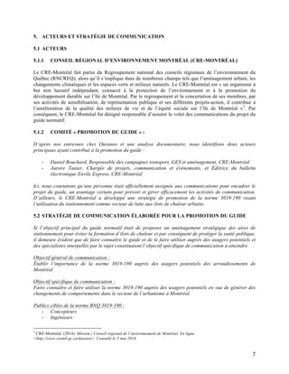   7	
  
5. ACTEURS ET STRATÉGIE DE COMMUNICATION
5.1 ACTEURS
5.1.1 CONSEIL RÉGIONAL D’ENVIRONNEMENT MONTRÉAL (CRE-MONTRÉAL)
Le CRE-Montréal fait partie du Regroupement national des conseils régionaux de l’environnement du
Québec (RNCREQ), alors qu’il s’implique dans de nombreux champs tels que l’aménagement urbain, les
changements climatiques et les espaces verts et milieux naturels. Le CRE-Montréal est « un organisme à
but non lucratif indépendant, consacré à la protection de l’environnement et à la promotion du
développement durable sur l’île de Montréal. Par le regroupement et la concertation de ses membres, par
ses activités de sensibilisation, de représentation publique et ses différents projets-action, il contribue à
l’amélioration de la qualité des milieux de vie et de l’équité sociale sur l’île de Montréal »3
. Par
conséquent, le CRE-Montréal fut désigné responsable d’assurer le volet des communications du projet du
guide normatif.
5.1.2 COMITÉ « PROMOTION DU GUIDE » :
D’après nos entrevues chez Ouranos et une analyse documentaire, nous identifions deux acteurs
principaux ayant contribué à la promotion du guide :
- Daniel Bouchard, Responsable des campagnes transport, GES et aménagement, CRE-Montréal
- Aurore Tanier, Chargée de projets, communication et événements, et Éditrice du bulletin
électronique Envîle Express, CRE-Montréal
Ici, nous constatons qu’une personne était officiellement assignée aux communications pour encadrer le
projet du guide, un avantage certain pour prévoir et gérer efficacement les activités de communication.
D’ailleurs, le CRE-Montréal a développé une stratégie de promotion de la norme 3019-190 visant
l’utilisation du stationnement comme vecteur de lutte aux ilots de chaleur urbains.
5.2 STRATÉGIE DE COMMUNICATION ÉLABORÉE POUR LA PROMOTION DU GUIDE
Si l’objectif principal du guide normatif était de proposer un aménagement stratégique des aires de
stationnement pour éviter la formation d’ilots de chaleur et par conséquent de protéger la santé publique,
il demeure évident que de faire connaître le guide et de le faire utiliser auprès des usagers potentiels et
des spécialistes interpellés par le sujet constituaient l’objectif spécifique de communication à atteindre.
Objectif général de communication :
Établir l’importance de la norme 3019-190 auprès des usagers potentiels des arrondissements de
Montréal
Objectif spécifique de communication :
Faire connaître et faire utiliser la norme 3019-190 auprès des usagers potentiels en vue de générer des
changements de comportements dans le secteur de l’urbanisme à Montréal.
Publics cibles de la norme BNQ 3019-190 :
- Concepteurs
- Ingénieurs
	
  	
  	
  	
  	
  	
  	
  	
  	
  	
  	
  	
  	
  	
  	
  	
  	
  	
  	
  	
  	
  	
  	
  	
  	
  	
  	
  	
  	
  	
  	
  	
  	
  	
  	
  	
  	
  	
  	
  	
  	
  	
  	
  	
  	
  	
  	
  	
  	
  	
  	
  	
  	
  	
  	
  	
  
3
CRE-Montréal. (2014). Mission | Conseil régional de l’environnement de Montréal. En ligne.
<http://www.cremtl.qc.ca/mission>. Consulté le 5 mai 2014.
 