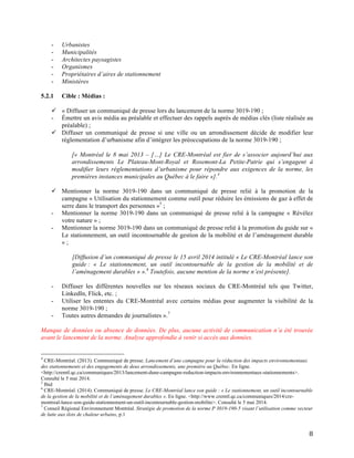   8	
  
- Urbanistes
- Municipalités
- Architectes paysagistes
- Organismes
- Propriétaires d’aires de stationnement
- Ministères
5.2.1 Cible : Médias :
ü « Diffuser un communiqué de presse lors du lancement de la norme 3019-190 ;
- Émettre un avis média au préalable et effectuer des rappels auprès de médias clés (liste réalisée au
préalable) ;
ü Diffuser un communiqué de presse si une ville ou un arrondissement décide de modifier leur
réglementation d’urbanisme afin d’intégrer les préoccupations de la norme 3019-190 ;
[« Montréal le 8 mai 2013 – […] Le CRE-Montréal est fier de s’associer aujourd’hui aux
arrondissements Le Plateau-Mont-Royal et Rosemont-La Petite-Patrie qui s’engagent à
modifier leurs réglementations d’urbanisme pour répondre aux exigences de la norme, les
premières instances municipales au Québec à le faire »].4
ü Mentionner la norme 3019-190 dans un communiqué de presse relié à la promotion de la
campagne « Utilisation du stationnement comme outil pour réduire les émissions de gaz à effet de
serre dans le transport des personnes »5
;
- Mentionner la norme 3019-190 dans un communiqué de presse relié à la campagne « Révélez
votre nature » ;
- Mentionner la norme 3019-190 dans un communiqué de presse relié à la promotion du guide sur «
Le stationnement, un outil incontournable de gestion de la mobilité et de l’aménagement durable
» ;
[Diffusion d’un communiqué de presse le 15 avril 2014 intitulé « Le CRE-Montréal lance son
guide : « Le stationnement, un outil incontournable de la gestion de la mobilité et de
l’aménagement durables » ».6
Toutefois, aucune mention de la norme n’est présente].
- Diffuser les différentes nouvelles sur les réseaux sociaux du CRE-Montréal tels que Twitter,
LinkedIn, Flick, etc. ;
- Utiliser les ententes du CRE-Montréal avec certains médias pour augmenter la visibilité de la
norme 3019-190 ;
- Toutes autres demandes de journalistes ».7
Manque de données ou absence de données. De plus, aucune activité de communication n’a été trouvée
avant le lancement de la norme. Analyse approfondie à venir si accès aux données.
	
  	
  	
  	
  	
  	
  	
  	
  	
  	
  	
  	
  	
  	
  	
  	
  	
  	
  	
  	
  	
  	
  	
  	
  	
  	
  	
  	
  	
  	
  	
  	
  	
  	
  	
  	
  	
  	
  	
  	
  	
  	
  	
  	
  	
  	
  	
  	
  	
  	
  	
  	
  	
  	
  	
  	
  
4
CRE-Montréal. (2013). Communiqué de presse. Lancement d’une campagne pour la réduction des impacts environnementaux
des stationnements et des engagements de deux arrondissements, une première au Québec. En ligne.
<http://cremtl.qc.ca/communiques/2013/lancement-dune-campagne-reduction-impacts-environnementaux-stationnements>.
Consulté le 5 mai 2014.
5
Ibid	
  
6
CRE-Montréal. (2014). Communiqué de presse. Le CRE-Montréal lance son guide : « Le stationnement, un outil incontournable
de la gestion de la mobilité et de l’aménagement durables ». En ligne. <http://www.cremtl.qc.ca/communiques/2014/cre-
montreal-lance-son-guide-stationnement-un-outil-incontournable-gestion-mobilite>. Consulté le 5 mai 2014.
7
Conseil Régional Environnement Montréal. Stratégie de promotion de la norme P 3019-190-5 visant l’utilisation comme vecteur
de lutte aux ilots de chaleur urbains, p.1
 