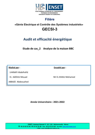 ENSET, Avenue Hassan II - B.P. 159 - Mohammedia - Maroc
 05 23 32 22 20 / 05 23 32 35 30 – Fax : 05 23 32 25 46 - Site Web: www.enset-media.ac.ma
E-Mail : enset-media@enset-media.ac.ma
Filière
«Génie Electrique et Contrôle des Systèmes industriels»
GECSI-3
Audit et efficacité énergétique
Etude de cas_2 Analyse de la maison BBC
Année Universitaire : 2021-2022
Réalisé par : Encadré par :
LHANAFI Abdelhafid
EL JAZOULI Mouad Mr EL KHAILI Mohamed
ABBAZE Abdeouahed
 