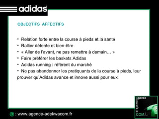 30 Octobre 07 @  : www.agence-adekwacom.fr Relation forte entre la course à pieds et la santé Rallier détente et bien-être « Aller de l’avant, ne pas remettre à demain… » Faire préférer les baskets Adidas Adidas running : référent du marché Ne pas abandonner les pratiquants de la course à pieds, leur prouver qu’Adidas avance et innove aussi pour eux OBJECTIFS  AFFECTIFS 