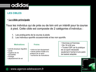 30 Octobre 07 @  : www.agence-adekwacom.fr LES CIBLES La cible principale   Tous les individus qui de près ou de loin ont un intérêt pour la course à pied. Cette cible est composée de 2 catégories d’individus : Les pratiquants de la course à pieds Les individus sportifs occasionnels et les non sportifs  Hommes et Femmes De 18 à 60 ans Toutes CSP car la pratique de ce sport nécessite  seulement l’achat d’une paire de basket adaptée  Motivations Freins activité physique régulière santé hygiène de vie Sociabilité Partage dépassement de soi choix du bon équipement climat parfois hostile à la pratique de ce sport recherche de motivations 