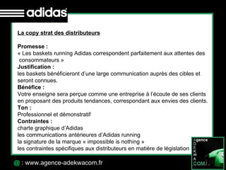 30 Octobre 07 @  : www.agence-adekwacom.fr La copy strat des distributeurs Promesse :  « Les baskets running Adidas correspondent parfaitement aux attentes des consommateurs » Justification : les baskets bénéficieront d’une large communication auprès des cibles et seront connues. Bénéfice : Votre enseigne sera perçue comme une entreprise à l’écoute de ses clients  en proposant des produits tendances, correspondant aux envies des clients. Ton : Professionnel et démonstratif Contraintes : charte graphique d’Adidas les communications antérieures d’Adidas running la signature de la marque « impossible is nothing » les contraintes spécifiques aux distributeurs en matière de législation 