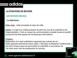 30 Octobre 07 @  : www.agence-adekwacom.fr LA STRATEGIE DE MOYENS LES MOYENS MEDIAS La télévision  Cible visée  : cible principale et cœur de cible Intérêt :  Il s’agit d’un média puissant du point de vue de la notoriété et de  l’argumentation. C’est un moyen de communication complet (visuel et auditif)  qui permet de faire passer de nombreuses informations. Création :   Elaboration d’un spot publicitaire reprenant des scènes de vie.  Cette approche permet de mieux cibler « Monsieur et Madame Toutlemonde » car tout à chacun peut se reconnaître et s’identifier à ces scènes de vie mais aussi vise les pratiquants du running. 