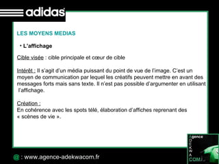 30 Octobre 07 @  : www.agence-adekwacom.fr LES MOYENS MEDIAS L’affichage Cible visée  : cible principale et cœur de cible Intérêt :  Il s’agit d’un média puissant du point de vue de l’image. C’est un moyen de communication par lequel les créatifs peuvent mettre en avant des messages forts mais sans texte. Il n’est pas possible d’argumenter en utilisant l’affichage.  Création :   En cohérence avec les spots télé, élaboration d’affiches reprenant des  « scènes de vie ».  