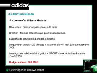 30 Octobre 07 @  : www.agence-adekwacom.fr La presse Quotidienne Gratuite LES MOYENS MEDIAS Cible visée  : cible principale et cœur de cible Création :  Mêmes créations que pour les magazines. Supports de diffusion et périodes d’actions: Le quotidien gratuit « 20 Minutes » aux mois d’avril, mai, juin et septembre 2008. Le magazine hebdomadaire gratuit « SPORT » aux mois d’avril et mois  d’août 2008. Budget estimé : 800 000€   