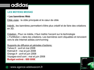 30 Octobre 07 @  : www.agence-adekwacom.fr Les bannières Web LES MOYENS MEDIAS Cible visée  : la cible principale et le cœur de cible Intérêt :  les bannières permettent d’être plus créatif et de faire des créations  en 3D. Création :  Pour ce média, il faut mettre l’accent sur la technologie  « ForMotion » dans les créations. Les bannières sont cliquables et renvoient vers le site Internet adidas.com/running Supports de diffusion et périodes d’actions: Yahoo.fr : avril et mai 2008 Hotmail.fr : mai et juin 2008 Orange.fr : avril et juin 2008 Voyages-sncf.com : mai et juin 2008 Budget estimé : 800 000€ 