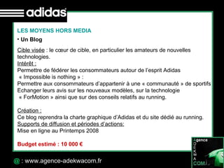 30 Octobre 07 @  : www.agence-adekwacom.fr Un Blog Cible visée  : le cœur de cible, en particulier les amateurs de nouvelles technologies. Intérêt : Permettre de fédérer les consommateurs autour de l’esprit Adidas « Impossible is nothing » : Permettre aux consommateurs d’appartenir à une « communauté » de sportifs Echanger leurs avis sur les nouveaux modèles, sur la technologie « ForMotion » ainsi que sur des conseils relatifs au running. Création :   Ce blog reprendra la charte graphique d’Adidas et du site dédié au running. Supports de diffusion et périodes d’actions: Mise en ligne au Printemps 2008 Budget estimé : 10 000 € LES MOYENS HORS MEDIA 