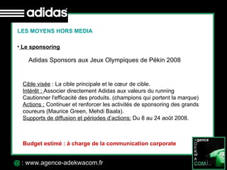 30 Octobre 07 @  : www.agence-adekwacom.fr LES MOYENS HORS MEDIA Le sponsoring Adidas Sponsors aux Jeux Olympiques de Pékin 2008  Cible visée  : La cible principale et le cœur de cible. Intérêt :  Associer directement Adidas aux valeurs du running Cautionner l'efficacité des produits. (champions qui portent la marque) Actions :  Continuer et renforcer les activités de sponsoring des grands coureurs (Maurice Green, Mehdi Baala). Supports de diffusion et périodes d’actions:  Du 8 au 24 août 2008. Budget estimé : à charge de la communication corporate 