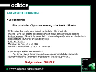 30 Octobre 07 @  : www.agence-adekwacom.fr LES MOYENS HORS MEDIA Le sponsoring Être partenaire d'épreuves running dans toute la France   Cible visée  : les pratiquants faisant partie de la cible principale Intérêts :  Etre plus proche des pratiquants et mieux connaître leurs besoins Actions à mener  :  Stands de présentation et accords passés avec les distributeurs organisateurs pour avoir un stand de vente Période d’action :   Marathon de Paris : 6 avril 2008  Marathon international de Nice : 20 avril 2008 Après chaque action, il faut évaluer :  l'audience directe (personnes présentes au moment de l'événement)  l'audience indirecte (retombées médiatiques; télé, radio, presse...)  Budget estimé : 500 000 € 