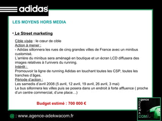 30 Octobre 07 @  : www.agence-adekwacom.fr LES MOYENS HORS MEDIA Le Street marketing Cible visée  : le cœur de cible Action à mener : - Adidas sillonnera les rues de cinq grandes villes de France avec un minibus customisé. L’arrière du minibus sera aménagé en boutique et un écran LCD diffusera des images relatives à l’univers du running.  Intérêt :  Promouvoir la ligne de running Adidas en touchant toutes les CSP, toutes les tranches d’âges. Période d’action : Les samedis d’avril 2008 (5 avril, 12 avril, 19 avril, 26 avril, 3 mai) Le bus sillonnera les villes puis se posera dans un endroit à forte affluence ( proche d’un centre commercial, d’une place…) Budget estimé : 700 000 € 