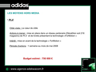 30 Octobre 07 @  : www.agence-adekwacom.fr LES MOYENS HORS MEDIA PLV Cible visée :  Le cœur de cible  Actions à mener :  mise en place dans un réseau partenaire (Décathlon soit 216 magasins) de PLV  et de livrets présentant la technologie «ForMotion » Intérêt :  mise en avant de la technologie « ForMotion » Période d’actions  : 1 semaine au mois de mai 2008 Budget estimé : 756 000 € 