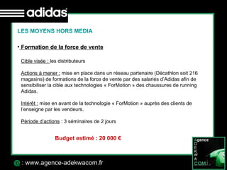 30 Octobre 07 @  : www.agence-adekwacom.fr LES MOYENS HORS MEDIA Formation de la force de vente Cible visée :  les distributeurs Actions à mener :  mise en place dans un réseau partenaire (Décathlon soit 216 magasins) de formations de la force de vente par des salariés d’Adidas afin de sensibiliser la cible aux technologies « ForMotion » des chaussures de running Adidas. Intérêt :  mise en avant de la technologie « ForMotion » auprès des clients de l’enseigne par les vendeurs.  Période d’actions  : 3 séminaires de 2 jours  Budget estimé : 20 000 € 